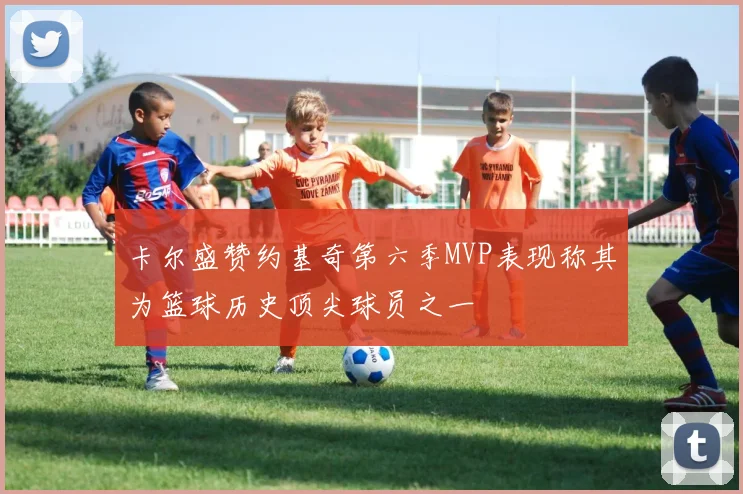 卡尔盛赞约基奇第六季MVP表现称其为篮球历史顶尖球员之一