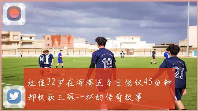 杜佳32岁在海港五季出场仅45分钟却收获三冠一杯的传奇故事