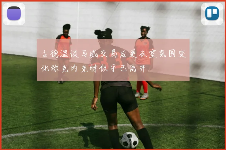古德温谈马威交易后更衣室氛围变化称克内克特似乎已离开