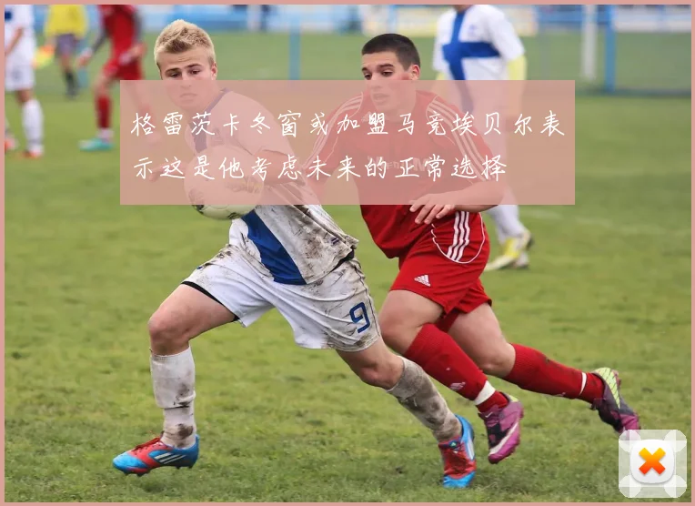 格雷茨卡冬窗或加盟马竞埃贝尔表示这是他考虑未来的正常选择