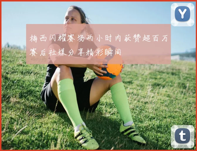 梅西闪耀赛场两小时内获赞超百万赛后社媒分享精彩瞬间