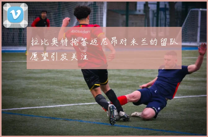 拉比奥特抢答迈尼昂对米兰的留队愿望引发关注
