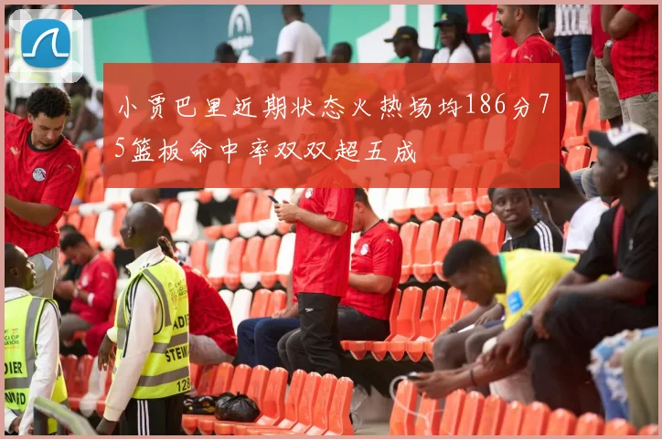 小贾巴里近期状态火热场均186分75篮板命中率双双超五成