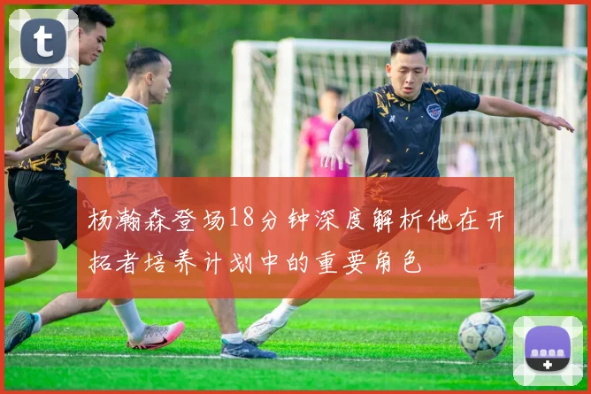 杨瀚森登场18分钟深度解析他在开拓者培养计划中的重要角色