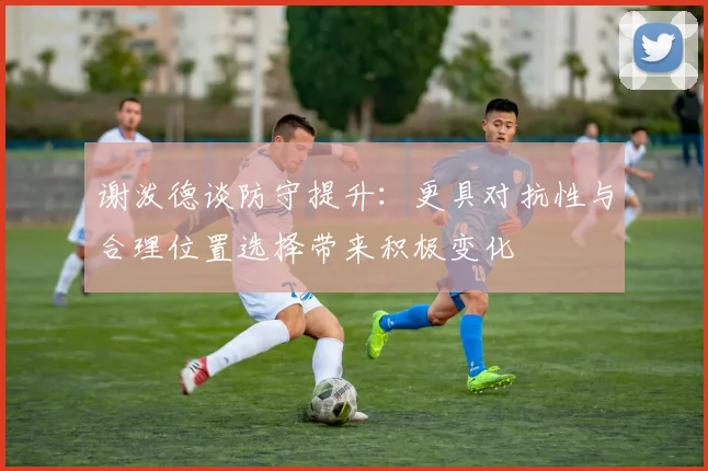 谢泼德谈防守提升：更具对抗性与合理位置选择带来积极变化