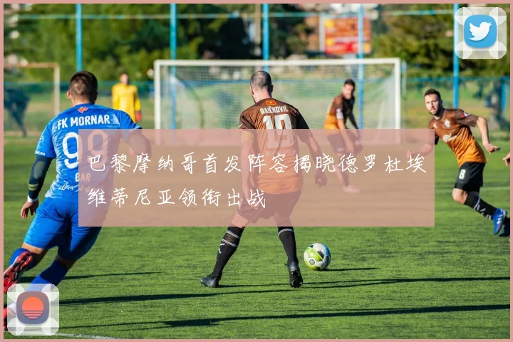 巴黎摩纳哥首发阵容揭晓德罗杜埃维蒂尼亚领衔出战