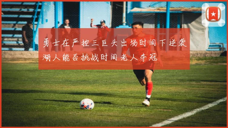 勇士在严控三巨头出场时间下逆袭湖人能否挑战时间老人夺冠