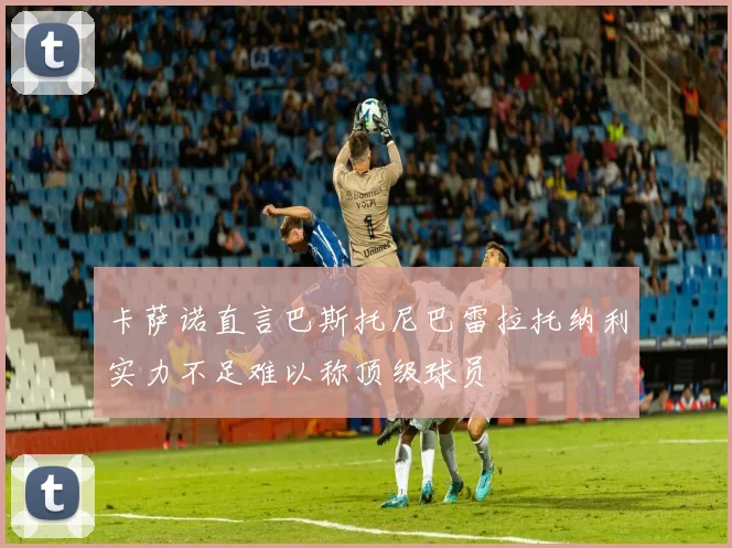 卡萨诺直言巴斯托尼巴雷拉托纳利实力不足难以称顶级球员