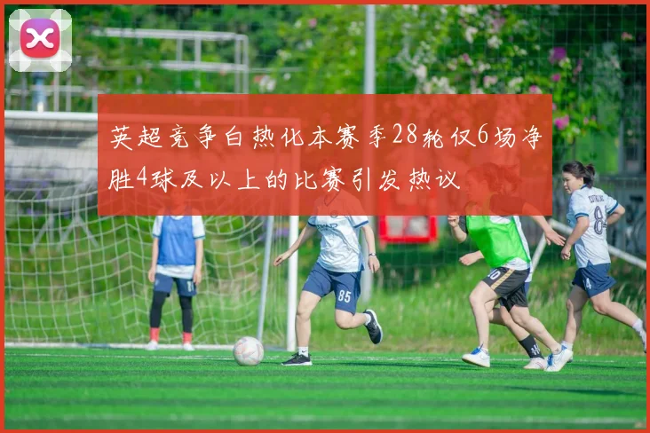 英超竞争白热化本赛季28轮仅6场净胜4球及以上的比赛引发热议
