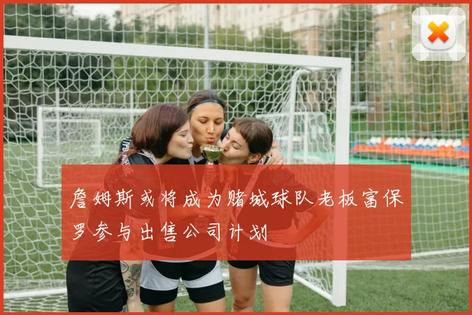 詹姆斯或将成为赌城球队老板富保罗参与出售公司计划