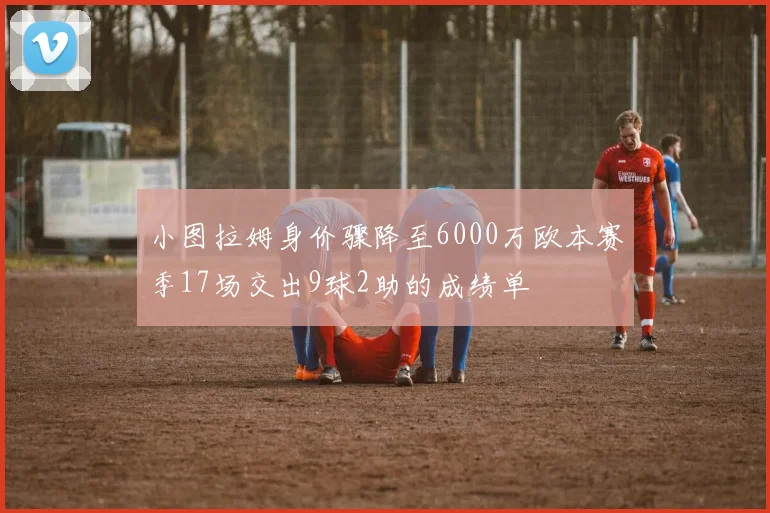 小图拉姆身价骤降至6000万欧本赛季17场交出9球2助的成绩单