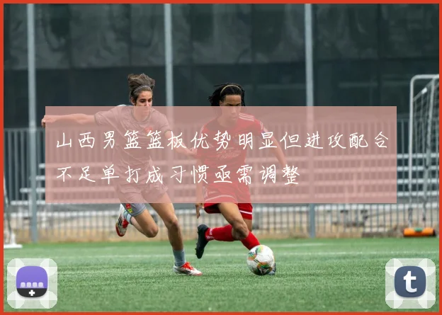山西男篮篮板优势明显但进攻配合不足单打成习惯亟需调整